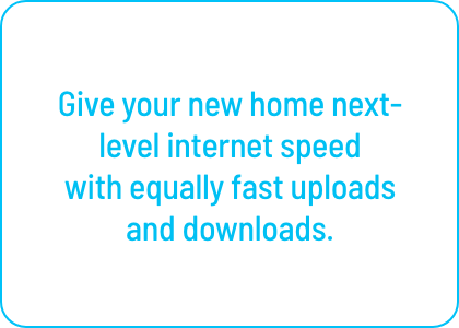 Give your new home next-level internet speed
with equally fast uploads and downloads.
