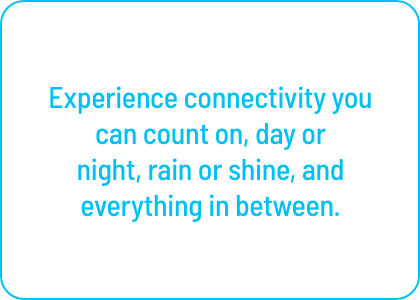 Experience connectivity you can count on, day or 
night, rain or shine, and everything in between.