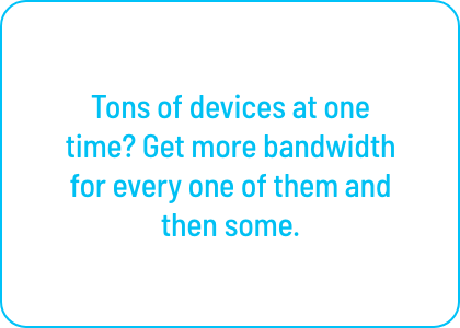 Tons of devices at one time? Get more bandwidth 
for every one of them and then some.