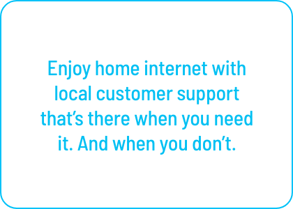 Enjoy home internet with local customer support 
that’s there when you need it. And when you don’t.