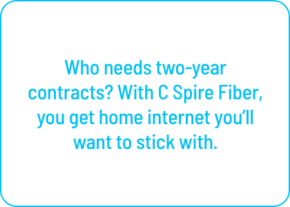 Who needs two-year contracts? With C Spire Fiber, 
you get home internet you’ll want to stick with.