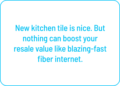 New kitchen tile is nice. But nothing can boost your 
resale value like blazing-fast fiber internet.