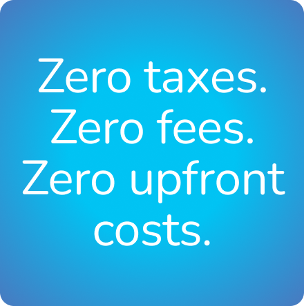 Zero taxes. Zero fees.
Zero upfront costs.